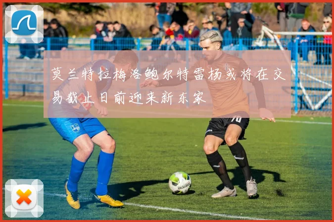 莫兰特拉梅洛鲍尔特雷杨或将在交易截止日前迎来新东家