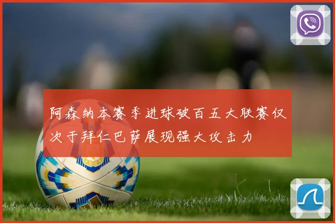 阿森纳本赛季进球破百五大联赛仅次于拜仁巴萨展现强大攻击力