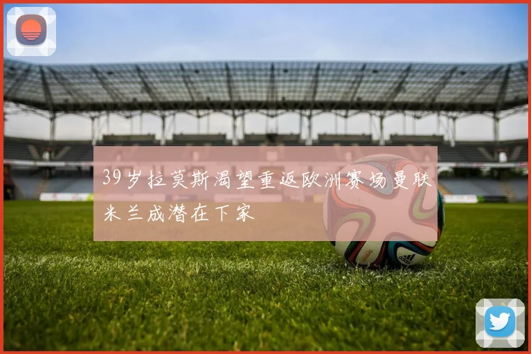 39岁拉莫斯渴望重返欧洲赛场曼联米兰成潜在下家