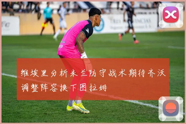 维埃里分析米兰防守战术期待齐沃调整阵容换下图拉姆