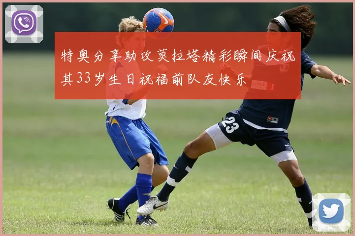 特奥分享助攻莫拉塔精彩瞬间庆祝其33岁生日祝福前队友快乐