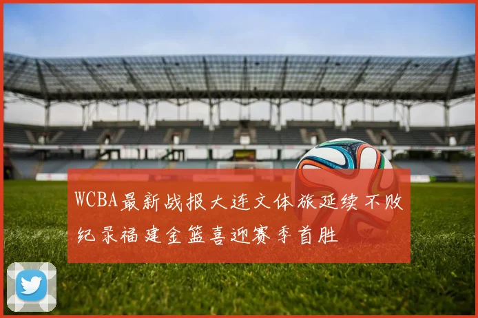 WCBA最新战报大连文体旅延续不败纪录福建金篮喜迎赛季首胜