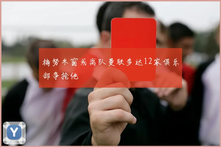梅努冬窗或离队曼联多达12家俱乐部争抢他