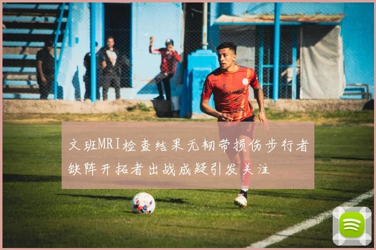 文班MRI检查结果无韧带损伤步行者缺阵开拓者出战成疑引发关注