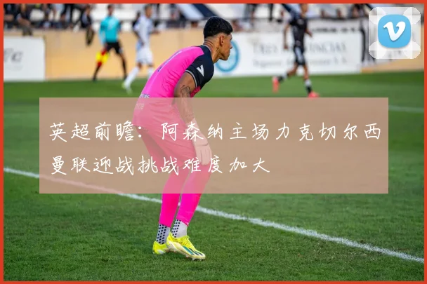 英超前瞻：阿森纳主场力克切尔西曼联迎战挑战难度加大