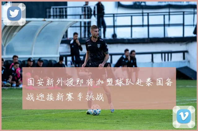 国安新外援即将加盟球队赴泰国备战迎接新赛季挑战