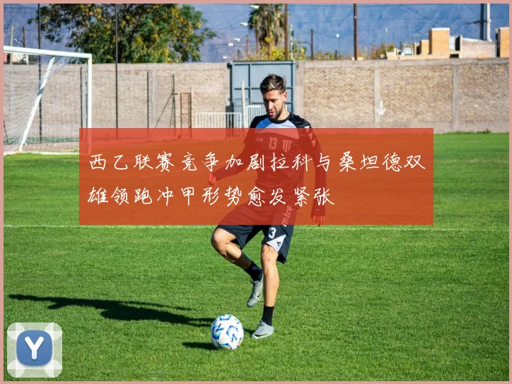 西乙联赛竞争加剧拉科与桑坦德双雄领跑冲甲形势愈发紧张