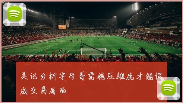 美记分析字母哥需施压雄鹿才能促成交易局面