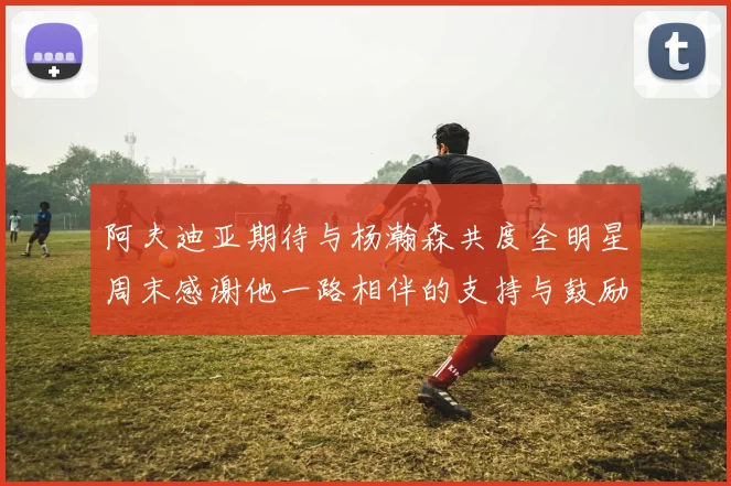 阿夫迪亚期待与杨瀚森共度全明星周末感谢他一路相伴的支持与鼓励