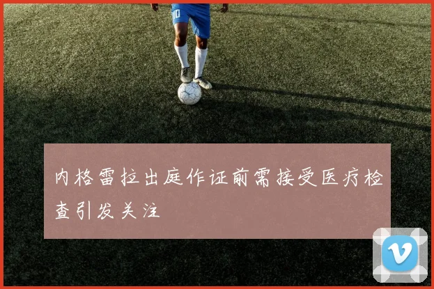 内格雷拉出庭作证前需接受医疗检查引发关注