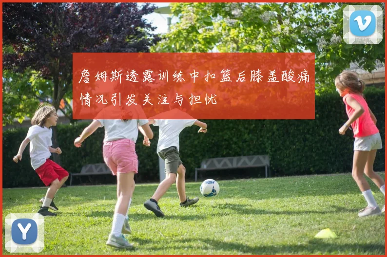 詹姆斯透露训练中扣篮后膝盖酸痛情况引发关注与担忧
