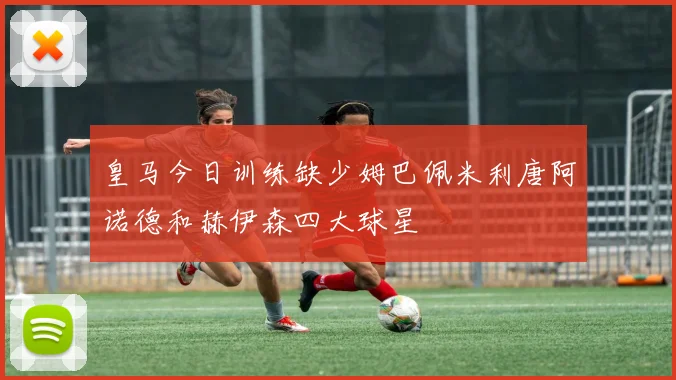 皇马今日训练缺少姆巴佩米利唐阿诺德和赫伊森四大球星