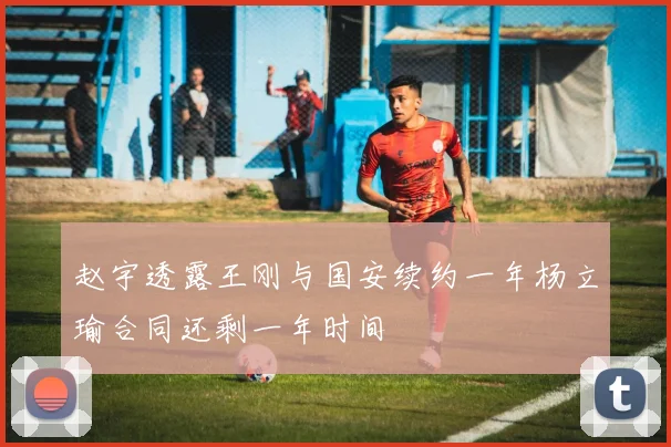 赵宇透露王刚与国安续约一年杨立瑜合同还剩一年时间