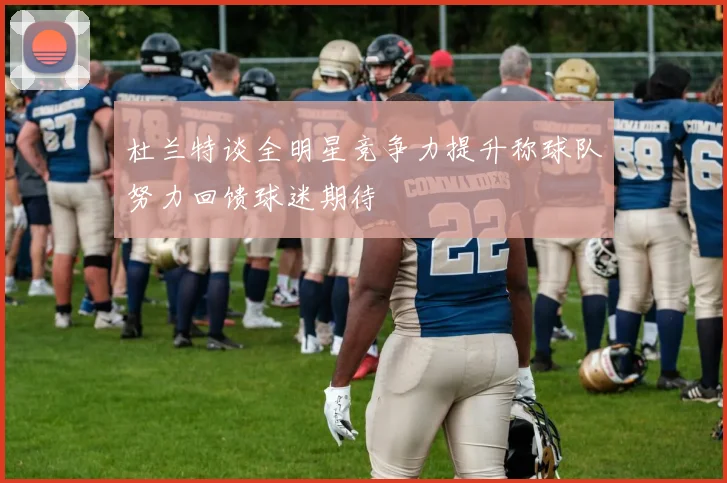 杜兰特谈全明星竞争力提升称球队努力回馈球迷期待