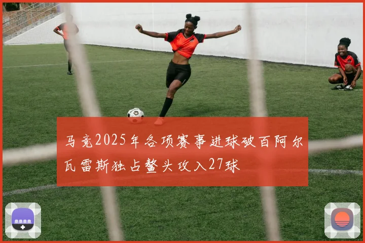 马竞2025年各项赛事进球破百阿尔瓦雷斯独占鳌头攻入27球