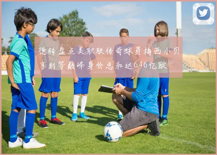 德转盘点美职联传奇球员梅西小贝亨利等巅峰身价总和达646亿欧