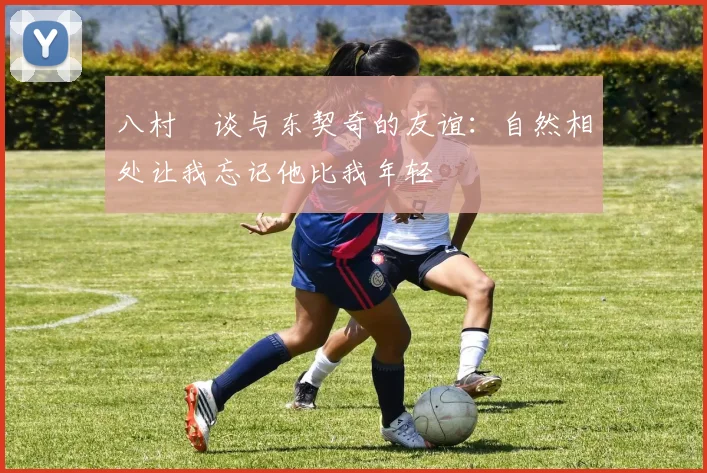 八村塁谈与东契奇的友谊：自然相处让我忘记他比我年轻
