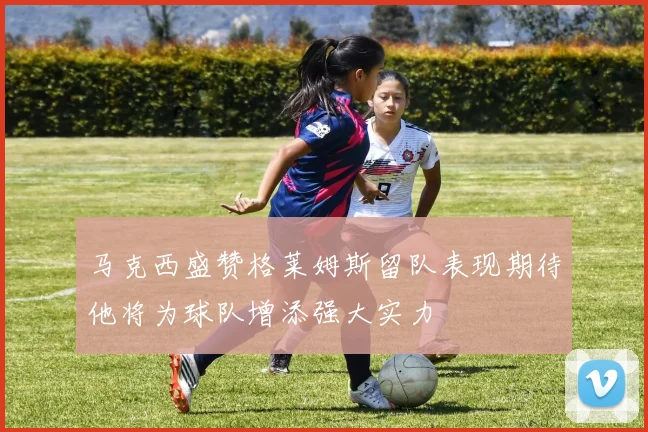 马克西盛赞格莱姆斯留队表现期待他将为球队增添强大实力