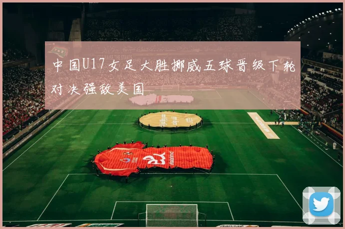 中国U17女足大胜挪威五球晋级下轮对决强敌美国