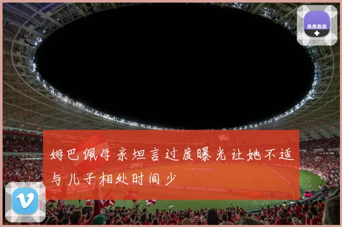 姆巴佩母亲坦言过度曝光让她不适与儿子相处时间少