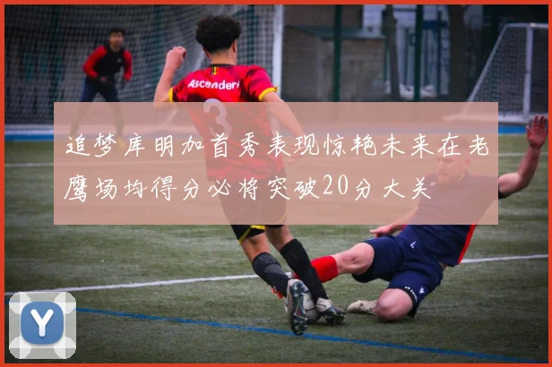 追梦库明加首秀表现惊艳未来在老鹰场均得分必将突破20分大关