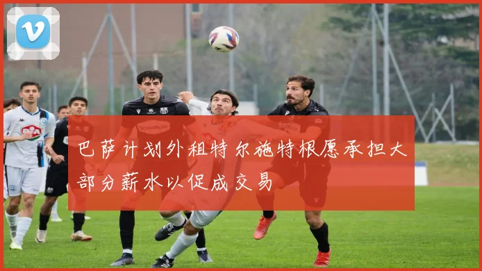 巴萨计划外租特尔施特根愿承担大部分薪水以促成交易