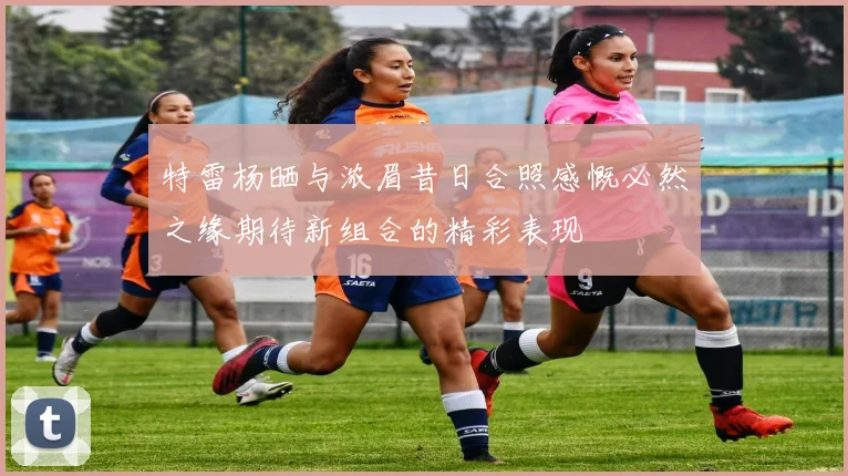 特雷杨晒与浓眉昔日合照感慨必然之缘期待新组合的精彩表现