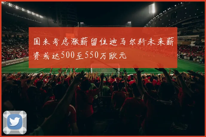 国米考虑涨薪留住迪马尔科未来薪资或达500至550万欧元