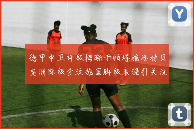 德甲中卫评级揭晓于帕塔施洛特贝克洲际级金玟哉国脚级表现引关注