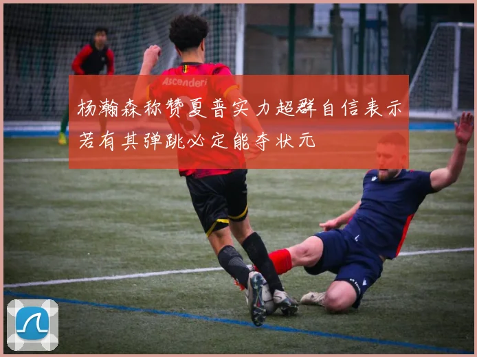 杨瀚森称赞夏普实力超群自信表示若有其弹跳必定能夺状元