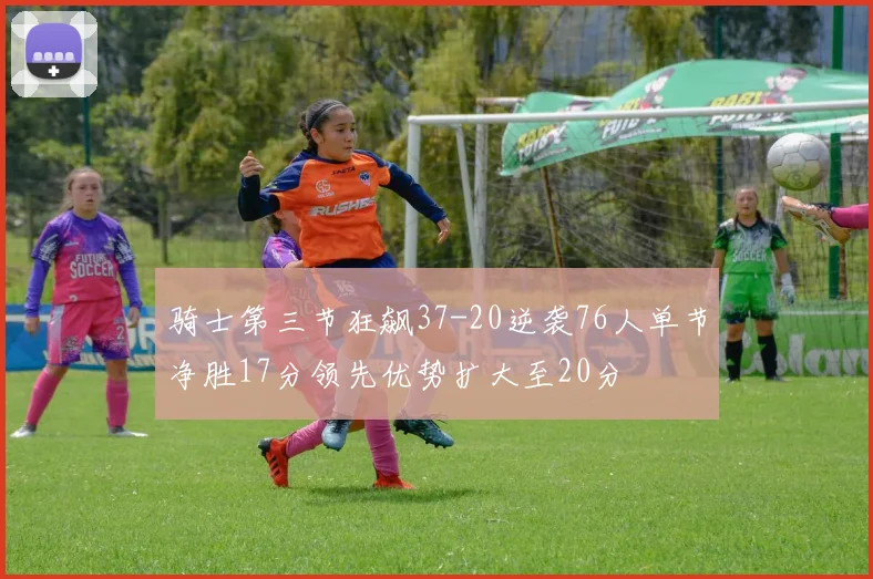 骑士第三节狂飙37-20逆袭76人单节净胜17分领先优势扩大至20分