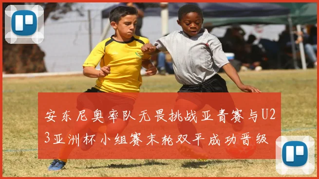 安东尼奥率队无畏挑战亚青赛与U23亚洲杯小组赛末轮双平成功晋级