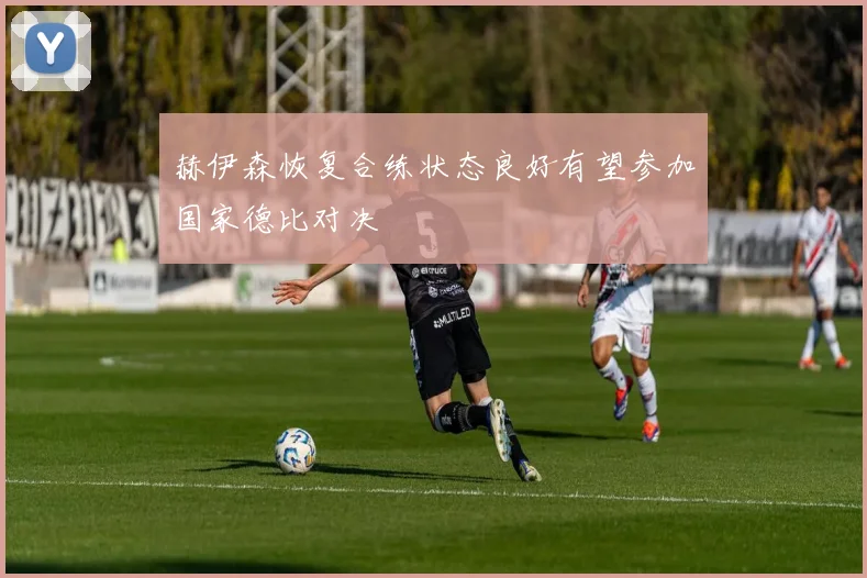 赫伊森恢复合练状态良好有望参加国家德比对决