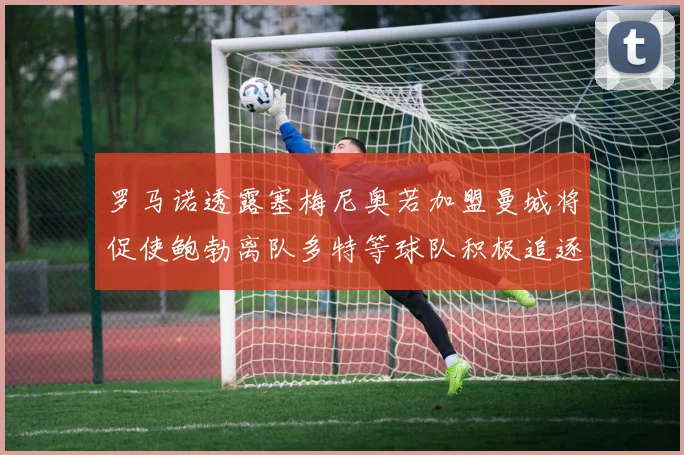 罗马诺透露塞梅尼奥若加盟曼城将促使鲍勃离队多特等球队积极追逐