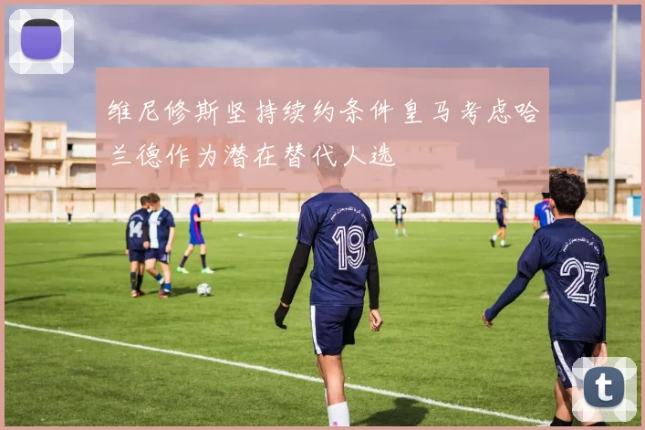 维尼修斯坚持续约条件皇马考虑哈兰德作为潜在替代人选