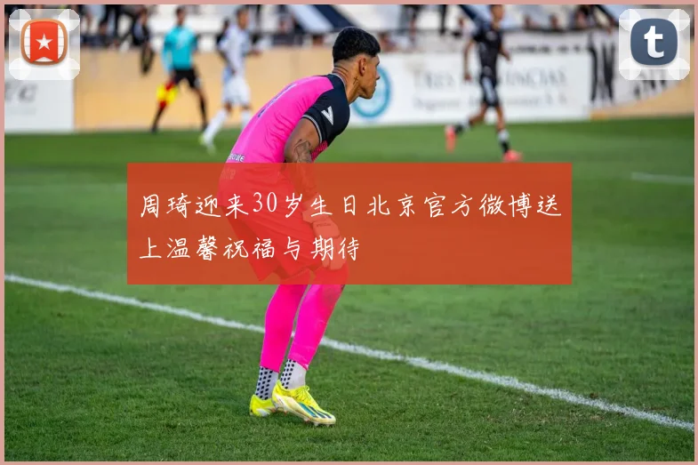 周琦迎来30岁生日北京官方微博送上温馨祝福与期待